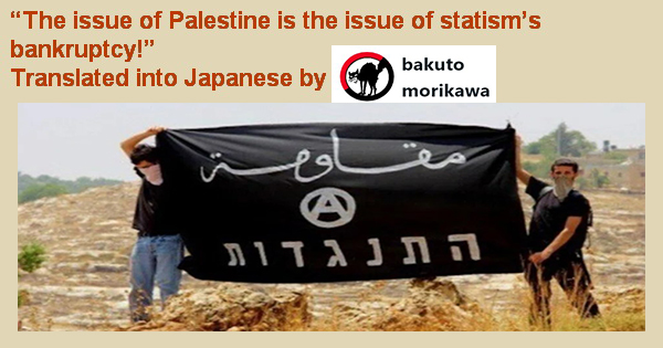 “The issue of Palestine is the issue of statism’s bankruptcy!” Translated into Japanese by “bakuto morikawa”, an anarchist comrade in Japan